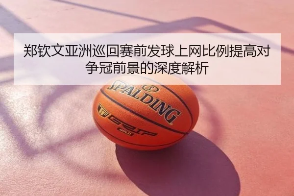 郑钦文亚洲巡回赛前发球上网比例提高对争冠前景的深度解析